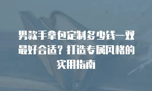 男款手拿包定制多少钱一双最好合适？打造专属风格的实用指南