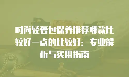 时尚轻奢包保养推荐哪款比较好一点的比较好：专业解析与实用指南