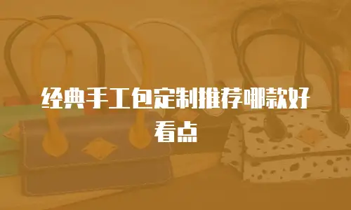 经典手工包定制推荐哪款好看点