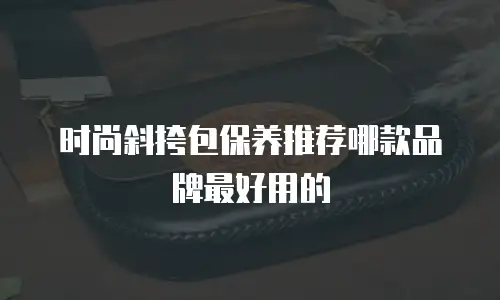 时尚斜挎包保养推荐哪款品牌最好用的