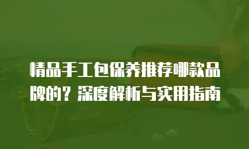 精品手工包保养推荐哪款品牌的？深度解析与实用指南