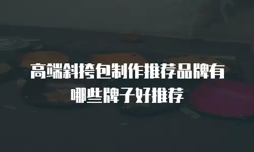 高端斜挎包制作推荐品牌有哪些牌子好推荐