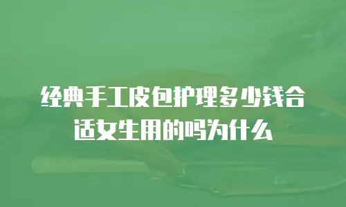 经典手工皮包护理多少钱合适女生用的吗为什么