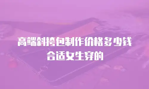 高端斜挎包制作价格多少钱合适女生穿的