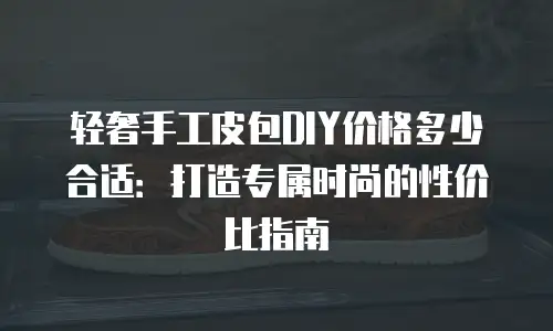 轻奢手工皮包DIY价格多少合适：打造专属时尚的性价比指南