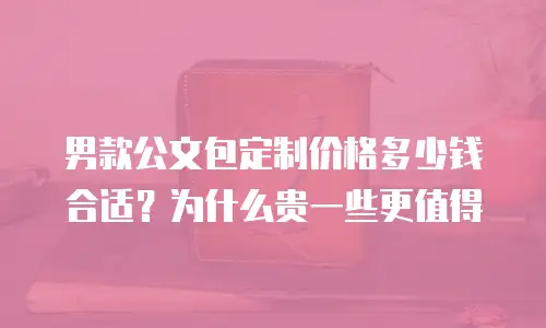 男款公文包定制价格多少钱合适？为什么贵一些更值得