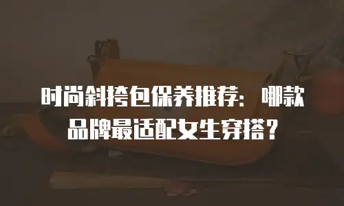 时尚斜挎包保养推荐：哪款品牌最适配女生穿搭？
