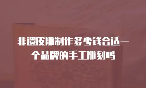 非遗皮雕制作多少钱合适一个品牌的手工雕刻吗