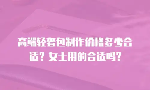 高端轻奢包制作价格多少合适？女士用的合适吗？