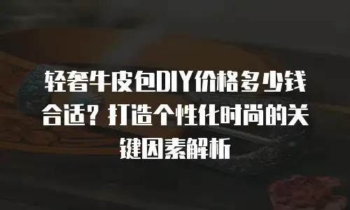 轻奢牛皮包DIY价格多少钱合适？打造个性化时尚的关键因素解析