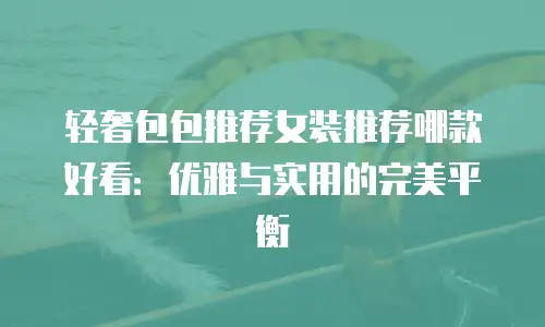 轻奢包包推荐女装推荐哪款好看：优雅与实用的完美平衡