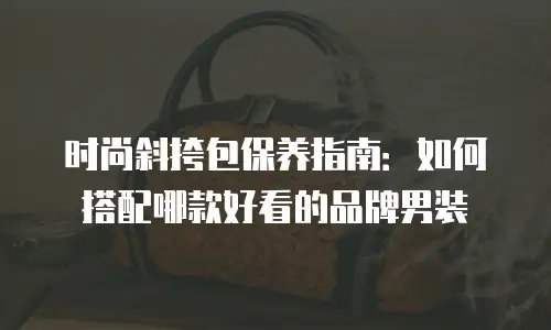 时尚斜挎包保养指南：如何搭配哪款好看的品牌男装