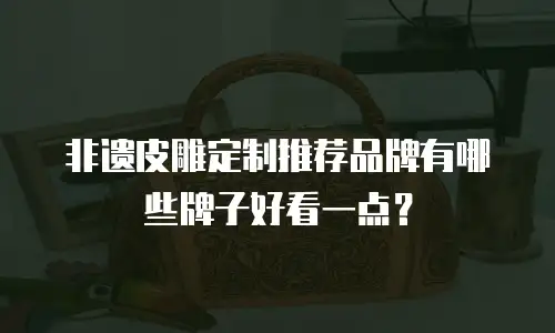 非遗皮雕定制推荐品牌有哪些牌子好看一点？
