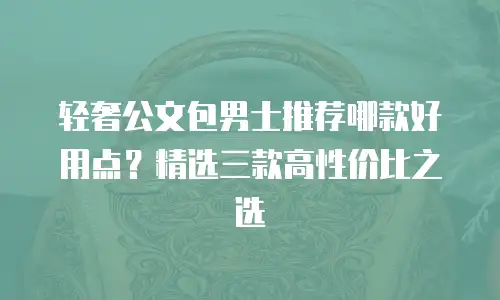 轻奢公文包男士推荐哪款好用点？精选三款高性价比之选