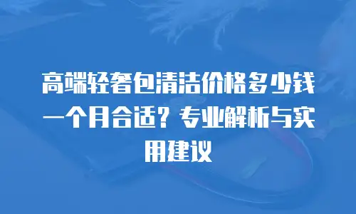高端轻奢包清洁价格多少钱一个月合适？专业解析与实用建议
