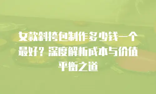 女款斜挎包制作多少钱一个最好？深度解析成本与价值平衡之道