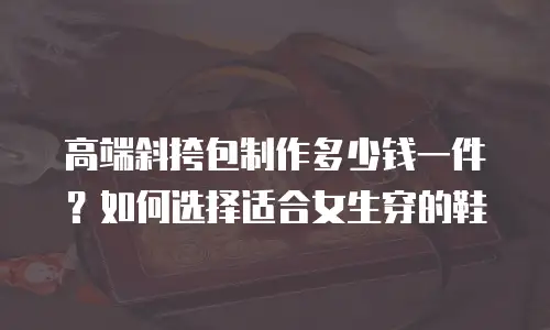 高端斜挎包制作多少钱一件？如何选择适合女生穿的鞋