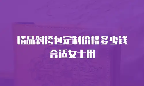 精品斜挎包定制价格多少钱合适女士用