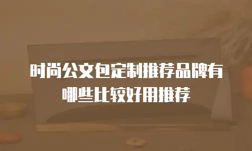 时尚公文包定制推荐品牌有哪些比较好用推荐