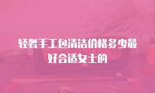 轻奢手工包清洁价格多少最好合适女士的