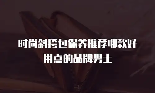 时尚斜挎包保养推荐哪款好用点的品牌男士