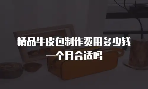 精品牛皮包制作费用多少钱一个月合适吗