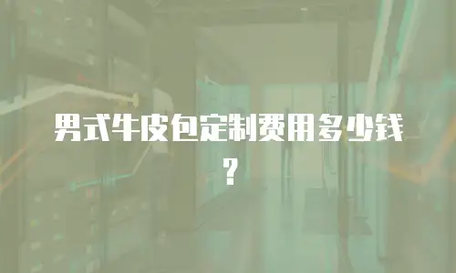 男式牛皮包定制费用多少钱？