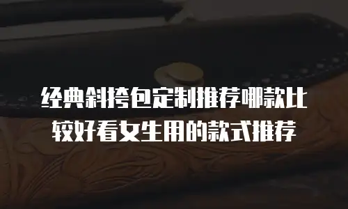 经典斜挎包定制推荐哪款比较好看女生用的款式推荐