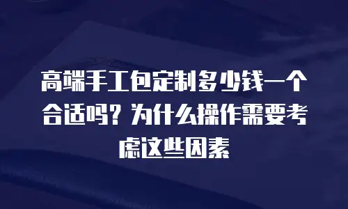 高端手工包定制多少钱一个合适吗？为什么操作需要考虑这些因素