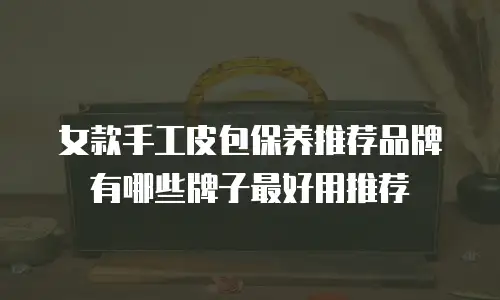 女款手工皮包保养推荐品牌有哪些牌子最好用推荐