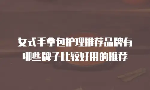 女式手拿包护理推荐品牌有哪些牌子比较好用的推荐