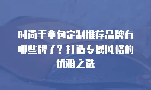 时尚手拿包定制推荐品牌有哪些牌子？打造专属风格的优雅之选