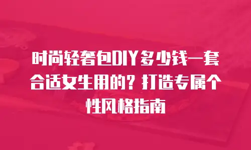 时尚轻奢包DIY多少钱一套合适女生用的？打造专属个性风格指南