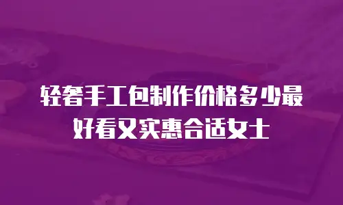 轻奢手工包制作价格多少最好看又实惠合适女士