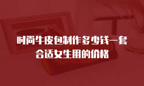时尚牛皮包制作多少钱一套合适女生用的价格