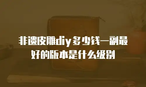 非遗皮雕diy多少钱一副最好的版本是什么级别