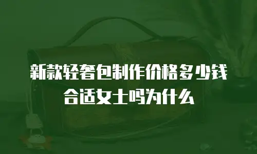 新款轻奢包制作价格多少钱合适女士吗为什么