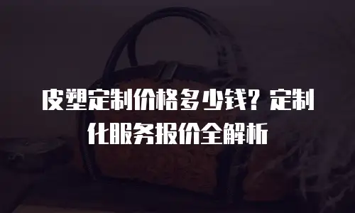 皮塑定制价格多少钱？定制化服务报价全解析