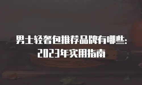 男士轻奢包推荐品牌有哪些：2023年实用指南