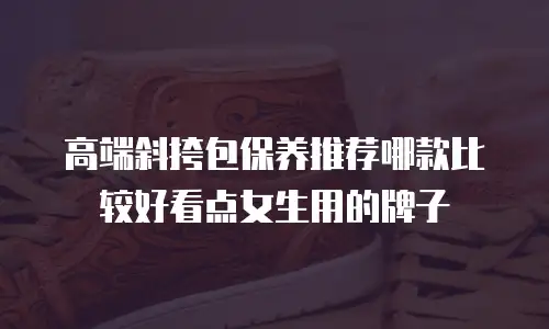 高端斜挎包保养推荐哪款比较好看点女生用的牌子