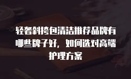 轻奢斜挎包清洁推荐品牌有哪些牌子好，如何选对高端护理方案