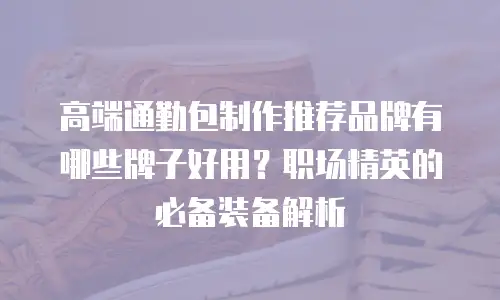 高端通勤包制作推荐品牌有哪些牌子好用？职场精英的必备装备解析