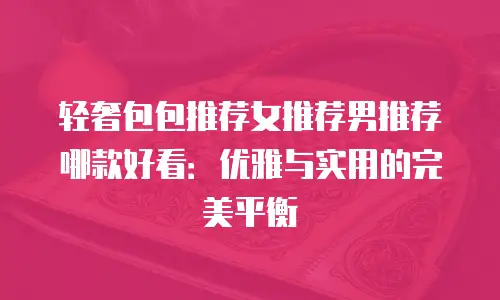 轻奢包包推荐女推荐男推荐哪款好看：优雅与实用的完美平衡