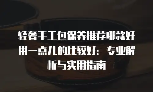 轻奢手工包保养推荐哪款好用一点儿的比较好：专业解析与实用指南