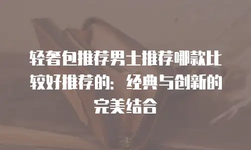 轻奢包推荐男士推荐哪款比较好推荐的：经典与创新的完美结合