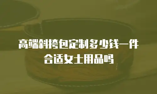 高端斜挎包定制多少钱一件合适女士用品吗
