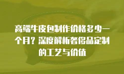 高端牛皮包制作价格多少一个月？深度解析奢侈品定制的工艺与价值