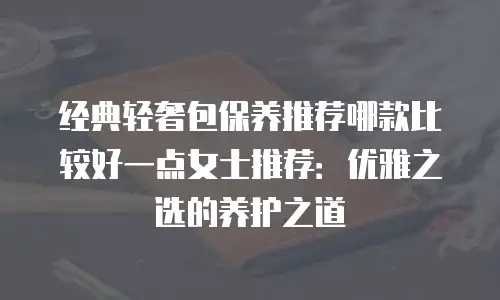 经典轻奢包保养推荐哪款比较好一点女士推荐：优雅之选的养护之道