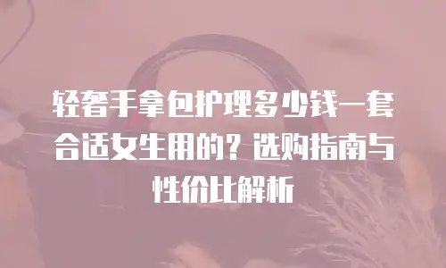 轻奢手拿包护理多少钱一套合适女生用的？选购指南与性价比解析