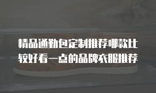 精品通勤包定制推荐哪款比较好看一点的品牌衣服推荐